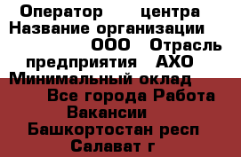 Оператор Call-центра › Название организации ­ Call-Telecom, ООО › Отрасль предприятия ­ АХО › Минимальный оклад ­ 45 000 - Все города Работа » Вакансии   . Башкортостан респ.,Салават г.